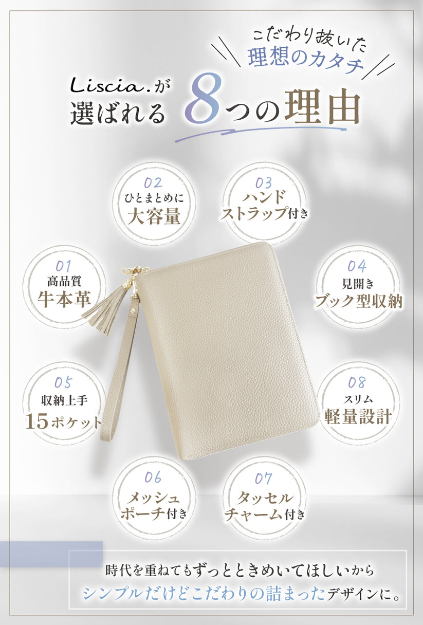 こだわり抜いた理想ノカタチ Liscia.が選ばれる8つの理由 01:高品質牛本革 02:ひとまとめに大容量 03:ハンドストラップ付き 04:見開きブック型収納 05:収納上手 15ポケット 06:メッシュポーチ付き 07:タッセルチャーム付き 08:スリム軽量設計 時代を重ねてもずっとときめいてほしいから、シンプルだけどこだわりの詰まったデザインに。