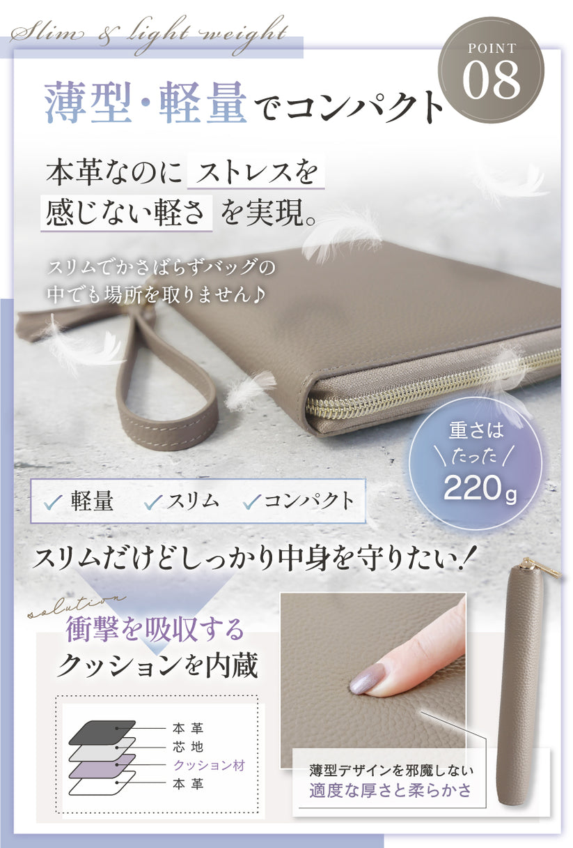 POINT08:薄型・軽量でコンパクト 本革なのにストレスを感じない軽さを実現。スリムでかさばらずバッグの中でも場所をとりません♪重さはたった220g スリムだけどしっかり中身を守りたい!衝撃を吸収するクッションを内蔵 薄型デザインを邪魔しない適度な厚さと柔らかさ
