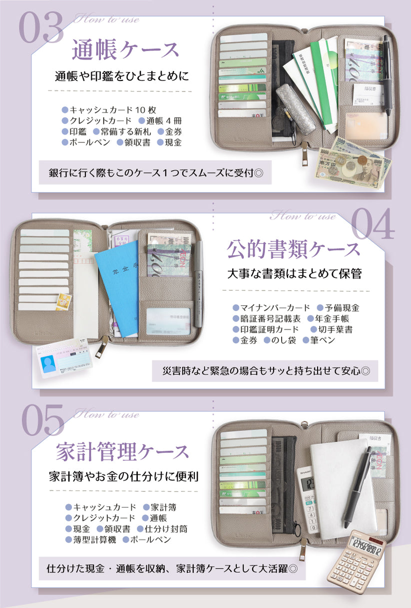 03:通帳ケース 通帳や印鑑をひとめとめに キャッシュカード10枚・クレジットカード・通帳4冊・印鑑・常備する新札・金券・ボールペン・領収書・現金 銀行に行く際もこのケース1つでスムーズに受付◎ 04:公的書類ケース 大事な書類はまとめて保管 マイナンバーカード・予備現金・暗証番号記載表・年金手帳・印鑑証明カード・切手葉書・金券・のし袋・筆ペン 災害時など緊急の場合もサッと持ち出せて安心◎ 05:家計管理ケース 家計簿やお金の仕分けに便利 キャッシュカード・家計簿・クレジットカード・通帳・現金・領収書・仕分け封筒・薄型計算機・ボールペン 仕分けた現金・通帳を収納、家計簿ケースとして大活躍◎