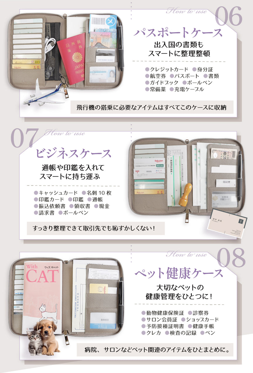 06:パスポートケース 出入国の書類もスマートに整理整頓 クレジットカード・身分証・航空券・パスポート・書類・ガイドブック・ボールペン・常備薬・充電ケーブル 飛行機の搭乗に必要なアイテムはすべてこのケースの収納 07:ビジネスケース 通帳や印鑑を入れてスマートに持ち運ぶ キャッシュカード・名刺10枚・印鑑カード・印鑑・通帳・振込依頼書・領収書・現金・請求書・ボールペン スッキリ整理できて取引先でも恥ずかしくない! 08:ペット健康ケース 大切なペットの健康管理をひとつに! 動物健康保険証・診察券・サロン会員証・ショップカード・予防接種証明書・健康手帳・クレジットカード・検査の記録・ペン 病院、サロンなどペット関連のアイテムをひとまとめに。